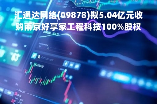 汇通达网络(09878)拟5.04亿元收购南京好享家工程科技100%股权