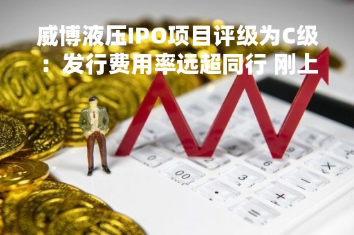 威博液压IPO项目评级为C级：发行费用率远超同行 刚上市业绩就“变脸”