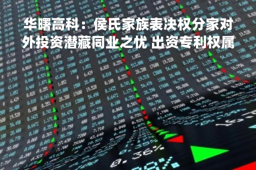 华曙高科：侯氏家族表决权分家对外投资潜藏同业之忧 出资专利权属或不清晰