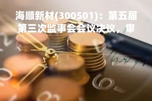 海顺新材(300501):第五届第三次监事会会议决议,审议关于进一步明确公司向不特定对象发行可转换公司债券方案的议案等议案