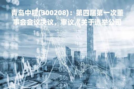 青岛中程(300208)：第四届第一次董事会会议决议，审议《关于选举公司第四届董事会董事长的议案》等议案