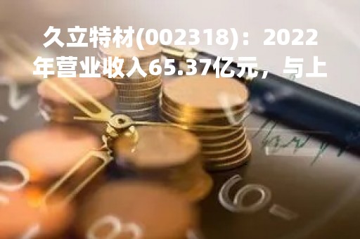 久立特材(002318)：2022年营业收入65.37亿元，与上期同比增加9.43%