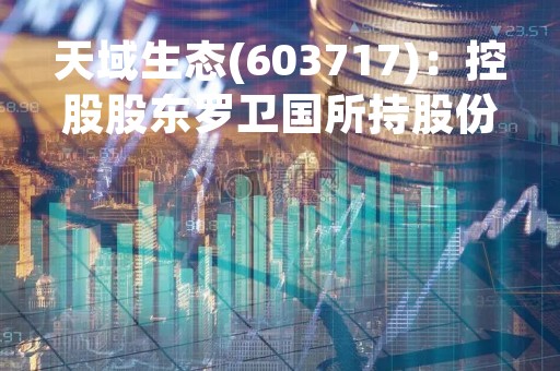 天域生态(603717)：控股股东罗卫国所持股份解除质押，剩余被质押股份2200万股