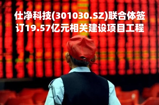 仕净科技(301030.SZ)联合体签订19.57亿元相关建设项目工程总承包合同