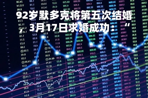92岁默多克将第五次结婚，3月17日求婚成功：“期待一起度过下半生”