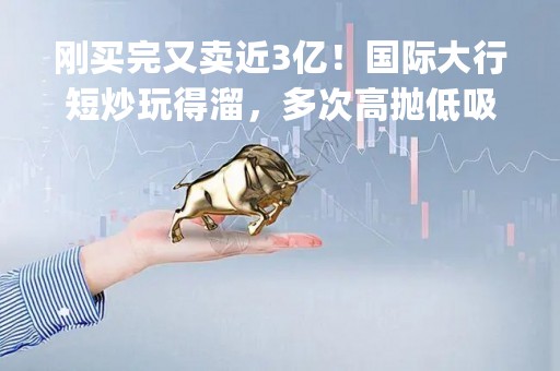 刚买完又卖近3亿！国际大行短炒玩得溜，多次高抛低吸哔哩哔哩！这些个股也常被"光顾"