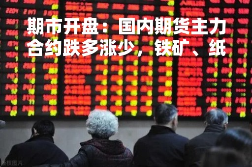 期市开盘：国内期货主力合约跌多涨少，铁矿、纸浆跌近2%