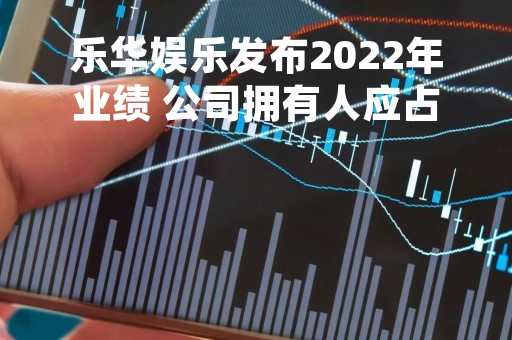 乐华娱乐发布2022年业绩 公司拥有人应占利润约17.24亿元同比增长约4.12倍