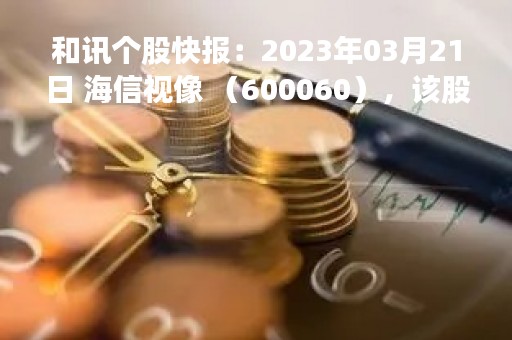 和讯个股快报：2023年03月21日 海信视像 （600060），该股突破长期盘整