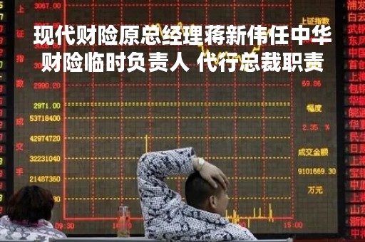 现代财险原总经理蒋新伟任中华财险临时负责人 代行总裁职责
