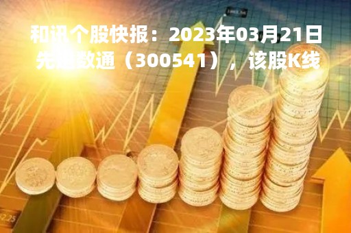 和讯个股快报：2023年03月21日 先进数通（300541），该股K线呈现“好友反攻”形态