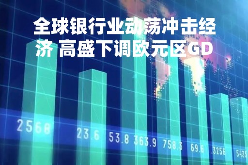 全球银行业动荡冲击经济 高盛下调欧元区GDP增速预期