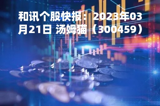 和讯个股快报：2023年03月21日 汤姆猫（300459）该股换手率大于8%