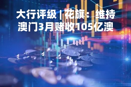 大行评级 | 花旗：维持澳门3月赌收105亿澳门元预测