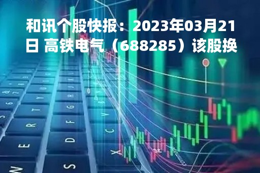 和讯个股快报：2023年03月21日 高铁电气（688285）该股换手率大于8%
