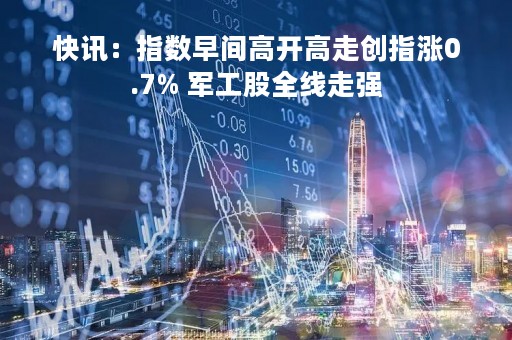 快讯：指数早间高开高走创指涨0.7% 军工股全线走强