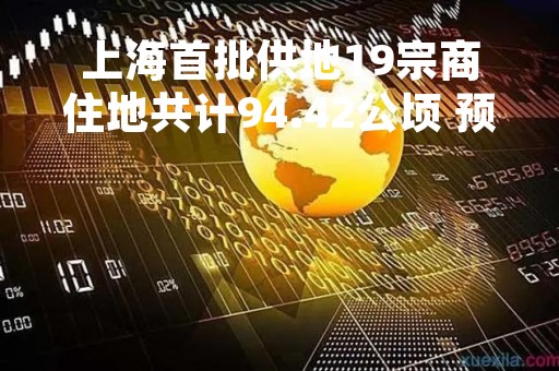 上海首批供地19宗商住地共计94.42公顷 预计4月下旬开始交易