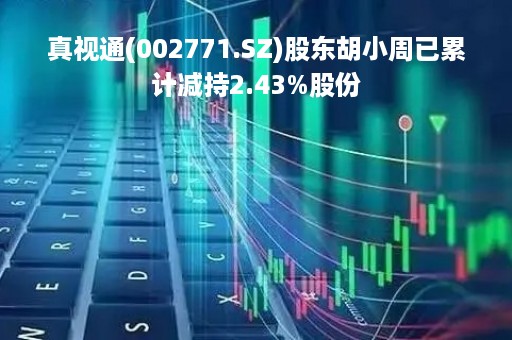 真视通(002771.SZ)股东胡小周已累计减持2.43%股份