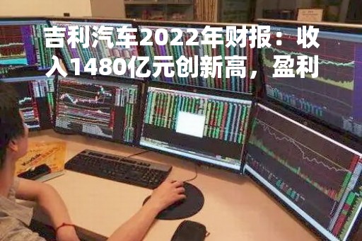 吉利汽车2022年财报：收入1480亿元创新高，盈利水平稳定提升