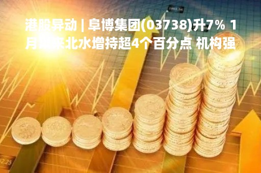 港股异动 | 阜博集团(03738)升7% 1月以来北水增持超4个百分点 机构强调公司业务表现料超预期