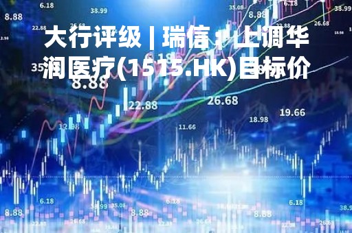 大行评级 | 瑞信：上调华润医疗(1515.HK)目标价至6.8港元 评级“中性”