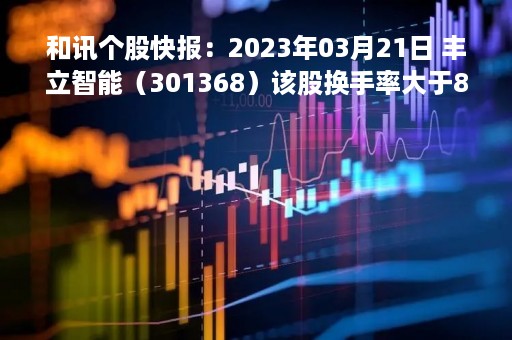 和讯个股快报：2023年03月21日 丰立智能（301368）该股换手率大于8%
