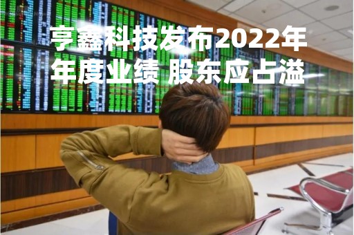 亨鑫科技发布2022年年度业绩 股东应占溢利6360.2万元同比减少10.8%