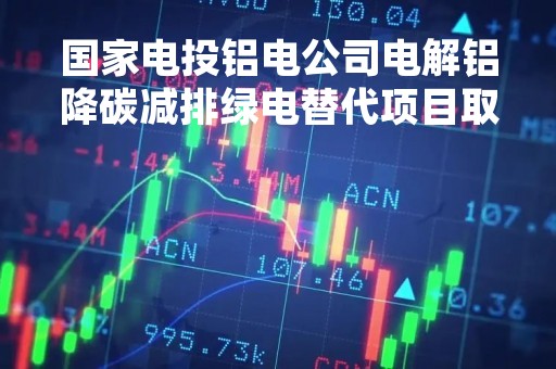 国家电投铝电公司电解铝降碳减排绿电替代项目取得重大突破