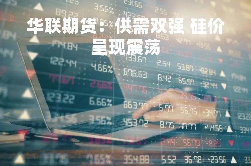 华联期货：供需双强 硅价呈现震荡