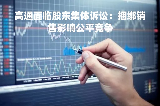 高通面临股东集体诉讼：捆绑销售影响公平竞争