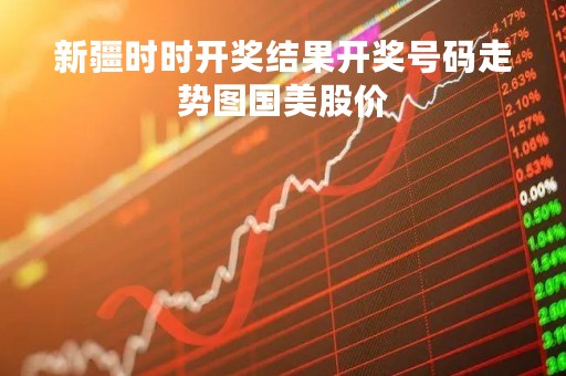 新疆时时开奖结果开奖号码走势图国美股价「新疆时时开奖结果开奖号码走势图国美股价带线」