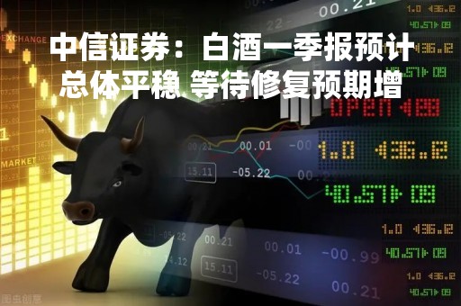 中信证券：白酒一季报预计总体平稳 等待修复预期增强