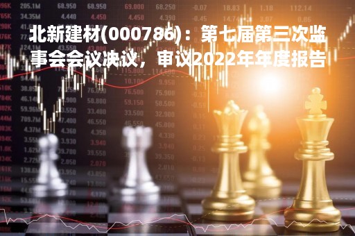 北新建材(000786)：第七届第三次监事会会议决议，审议2022年年度报告及其摘要等议案