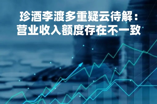 珍酒李渡多重疑云待解：营业收入额度存在不一致现象，产销失衡、库存猛增