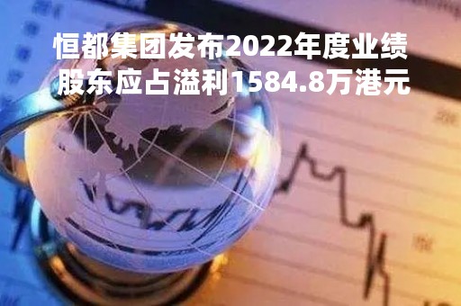 恒都集团发布2022年度业绩 股东应占溢利1584.8万港元同比增加15.77%