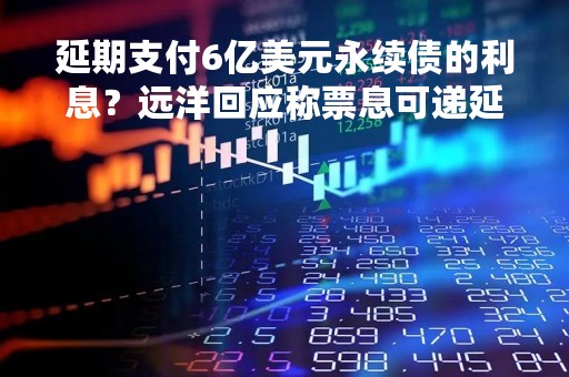 延期支付6亿美元永续债的利息？远洋回应称票息可递延支付、进行累计