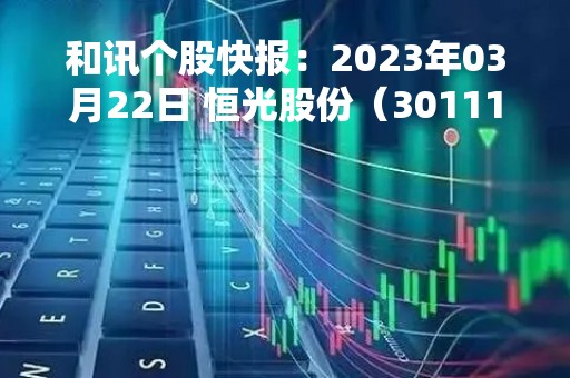 和讯个股快报：2023年03月22日 恒光股份（301118），该股K线呈现“好友反攻”形态