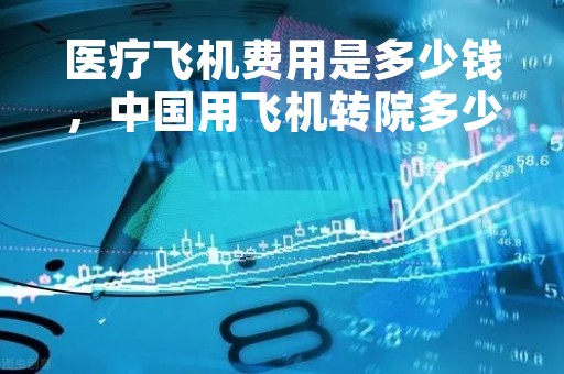 医疗飞机费用是多少钱,中国用飞机转院多少钱