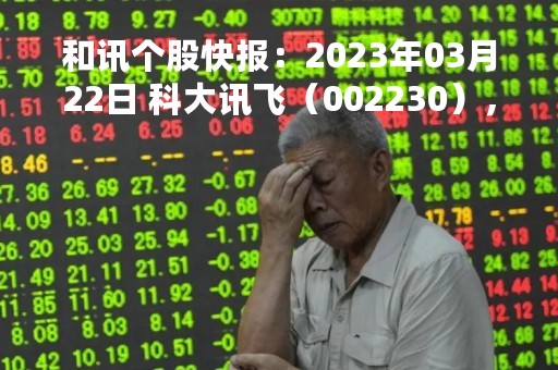 和讯个股快报：2023年03月22日 科大讯飞（002230），该股K线呈现“好友反攻”形态