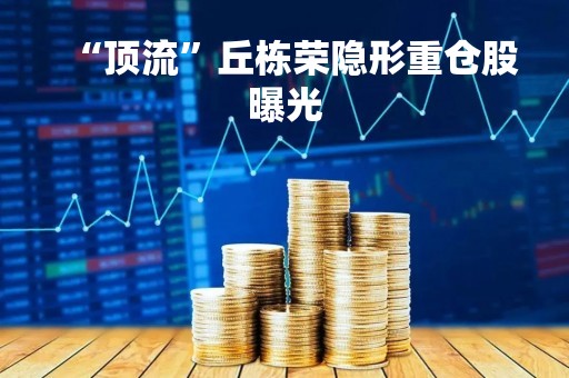 “顶流”丘栋荣隐形重仓股曝光