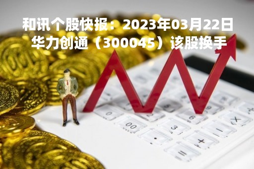 和讯个股快报：2023年03月22日 华力创通（300045）该股换手率大于8%