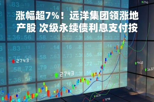 涨幅超7%！远洋集团领涨地产股 次级永续债利息支付按规递延
