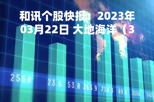 和讯个股快报：2023年03月22日 大地海洋（301068），该股K线呈现“黑三兵”形态