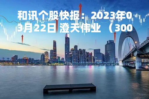 和讯个股快报：2023年03月22日 澄天伟业 （300689），该股突破长期盘整