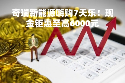 奇瑞新能源嗨购7天乐！现金钜惠至高6000元
