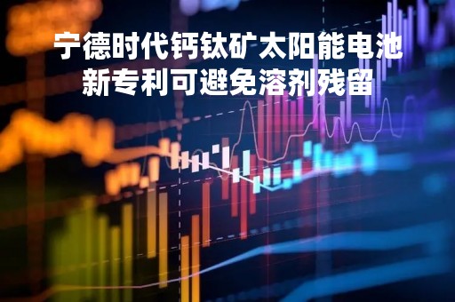宁德时代钙钛矿太阳能电池新专利可避免溶剂残留