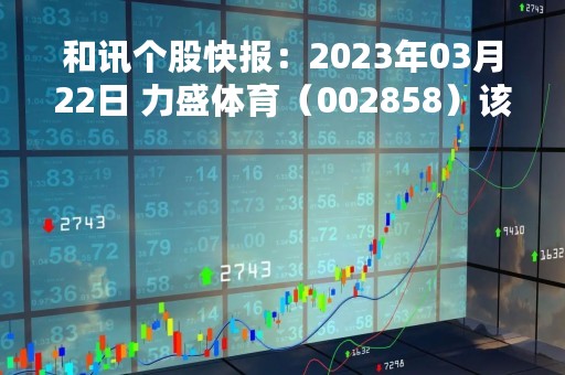和讯个股快报：2023年03月22日 力盛体育（002858）该股换手率大于8%