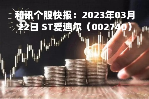 和讯个股快报：2023年03月22日 ST爱迪尔（002740）该股换手率大于8%