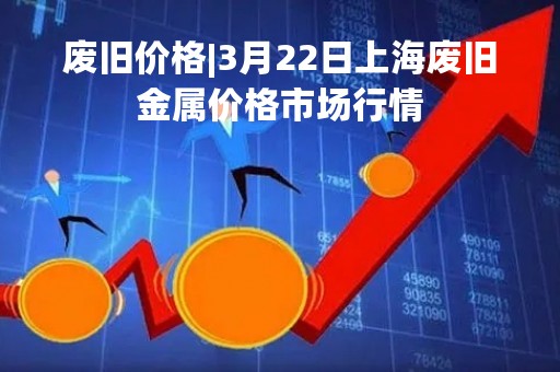 废旧价格|3月22日上海废旧金属价格市场行情