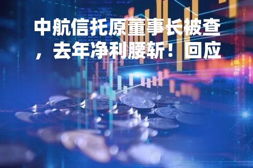 中航信托原董事长被查，去年净利腰斩！回应：转让7家机构股权，回归信托本源